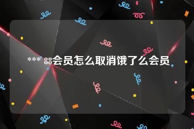  *** 88会员怎么取消饿了么会员
