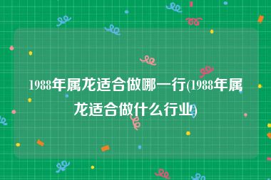 1988年属龙适合做哪一行(1988年属龙适合做什么行业)