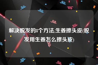 解决脱发的8个方法,生姜擦头皮(脱发用生姜怎么擦头皮)