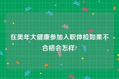 在美年大健康参加入职体检如果不合格会怎样?