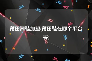 莆田潮鞋加盟(莆田鞋在哪个平台买)