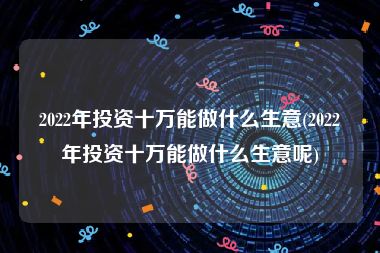2022年投资十万能做什么生意(2022年投资十万能做什么生意呢)
