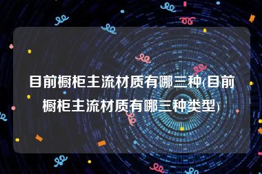 目前橱柜主流材质有哪三种(目前橱柜主流材质有哪三种类型)