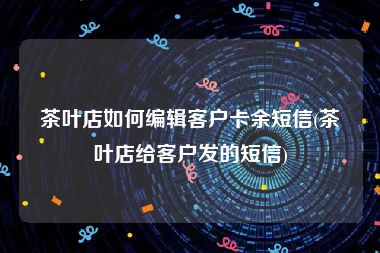 茶叶店如何编辑客户卡余短信(茶叶店给客户发的短信)