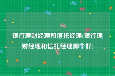银行理财经理和信托经理(银行理财经理和信托经理哪个好)