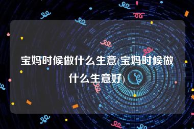 宝妈时候做什么生意(宝妈时候做什么生意好)