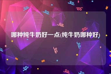 哪种纯牛奶好一点(纯牛奶哪种好)