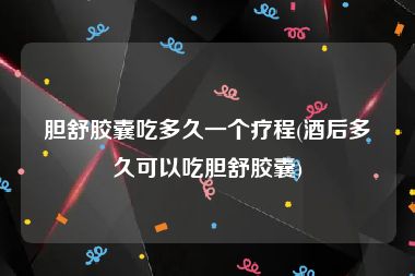 胆舒胶囊吃多久一个疗程(酒后多久可以吃胆舒胶囊)