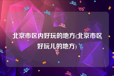 北京市区内好玩的地方(北京市区好玩儿的地方)