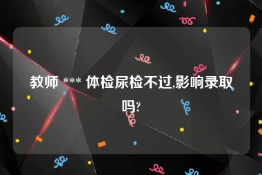 教师 *** 体检尿检不过,影响录取吗?