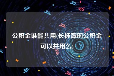 公积金谁能共用(长株潭的公积金可以共用么)
