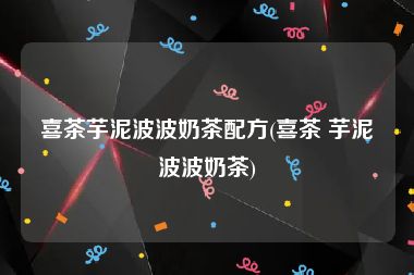 喜茶芋泥波波奶茶配方(喜茶 芋泥波波奶茶)