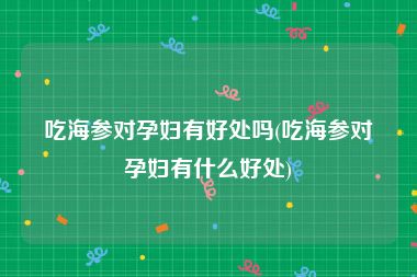 吃海参对孕妇有好处吗(吃海参对孕妇有什么好处)
