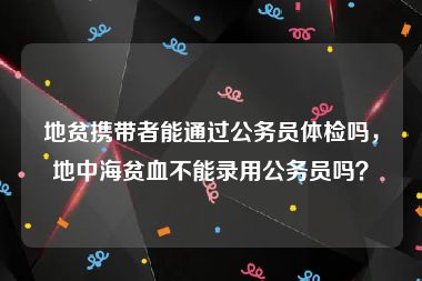 地贫携带者能通过公务员体检吗，地中海贫血不能录用公务员吗？