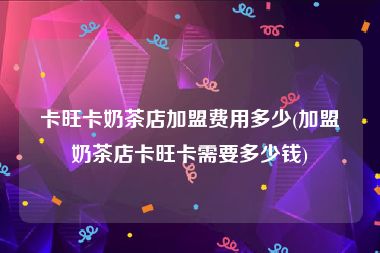 卡旺卡奶茶店加盟费用多少(加盟奶茶店卡旺卡需要多少钱)