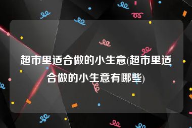 超市里适合做的小生意(超市里适合做的小生意有哪些)