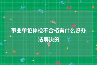 事业单位体检不合格有什么好办法解决的