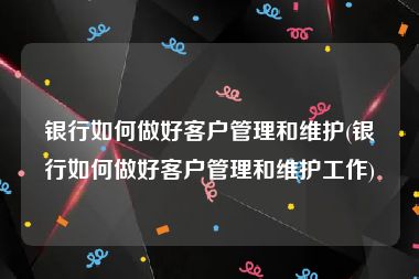 银行如何做好客户管理和维护(银行如何做好客户管理和维护工作)