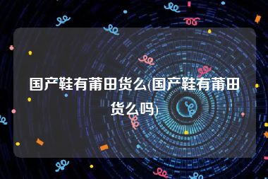 国产鞋有莆田货么(国产鞋有莆田货么吗)