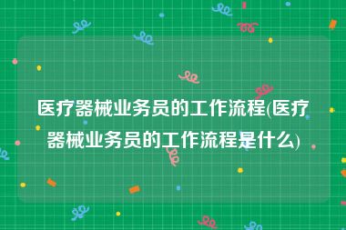 医疗器械业务员的工作流程(医疗器械业务员的工作流程是什么)