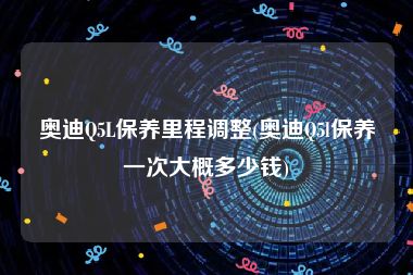 奥迪Q5L保养里程调整(奥迪Q5l保养一次大概多少钱)