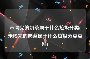 未喝完的奶茶属于什么垃圾分类(未喝完的奶茶属于什么垃圾分类类别)