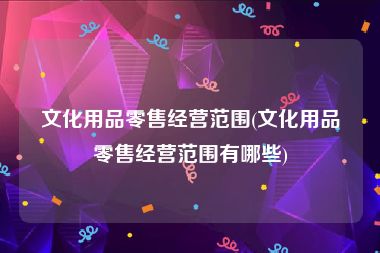 文化用品零售经营范围(文化用品零售经营范围有哪些)