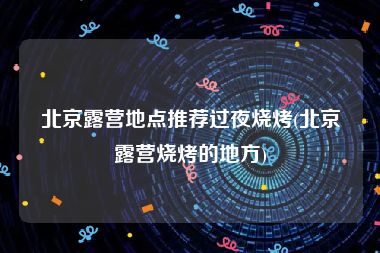 北京露营地点推荐过夜烧烤(北京露营烧烤的地方)