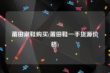 莆田潮鞋购买(莆田鞋一手货源价格)