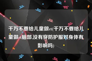 千万不要给儿童做ct(千万不要给儿童做ct脑部,没有穿防护服对身体有影响吗)