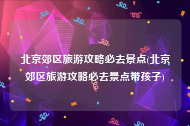 北京郊区旅游攻略必去景点(北京郊区旅游攻略必去景点带孩子)