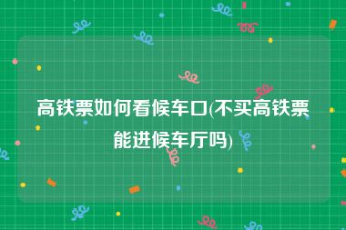 高铁票如何看候车口(不买高铁票能进候车厅吗)
