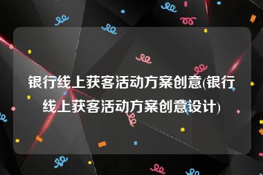 银行线上获客活动方案创意(银行线上获客活动方案创意设计)
