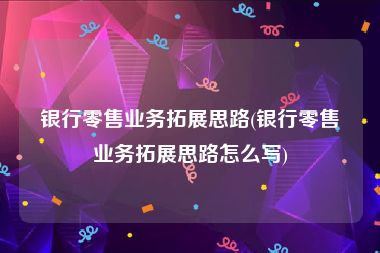银行零售业务拓展思路(银行零售业务拓展思路怎么写)