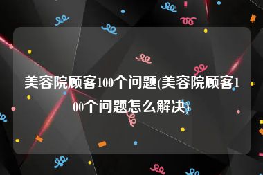 美容院顾客100个问题(美容院顾客100个问题怎么解决)