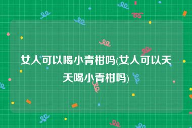 女人可以喝小青柑吗(女人可以天天喝小青柑吗)
