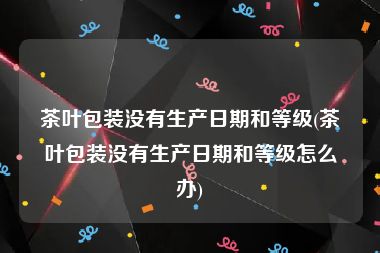 茶叶包装没有生产日期和等级(茶叶包装没有生产日期和等级怎么办)