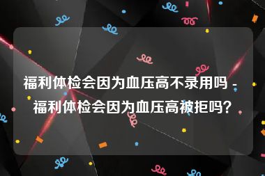 福利体检会因为血压高不录用吗 - 福利体检会因为血压高被拒吗？