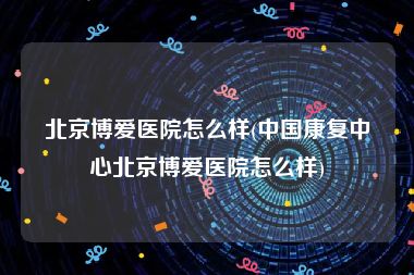 北京博爱医院怎么样(中国康复中心北京博爱医院怎么样)
