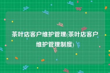 茶叶店客户维护管理(茶叶店客户维护管理制度)