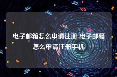 电子邮箱怎么申请注册 电子邮箱怎么申请注册手机