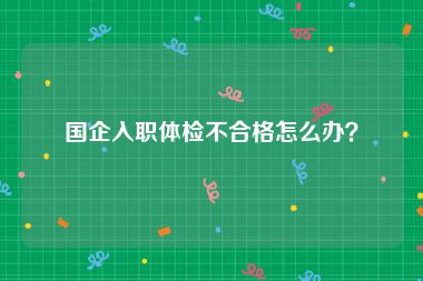 国企入职体检不合格怎么办？