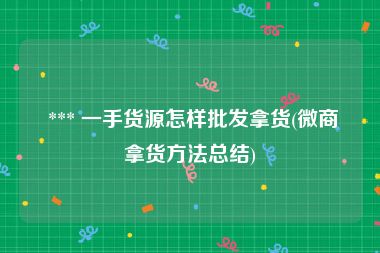  *** 一手货源怎样批发拿货(微商拿货方法总结)
