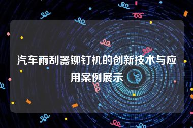 汽车雨刮器铆钉机的创新技术与应用案例展示