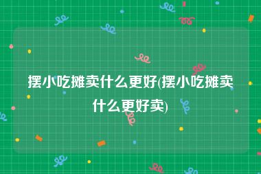 摆小吃摊卖什么更好(摆小吃摊卖什么更好卖)