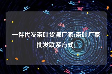 一件代发茶叶货源厂家(茶叶厂家批发联系方式)