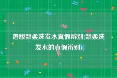 港版飘柔洗发水真假辨别(飘柔洗发水的真假辨别)