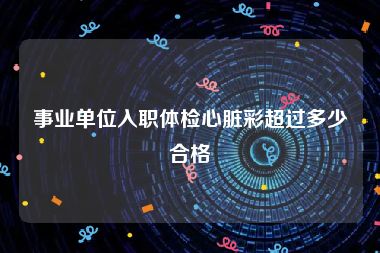 事业单位入职体检心脏彩超过多少合格