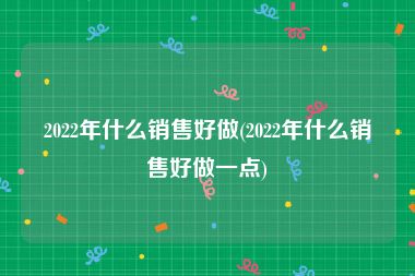 2022年什么销售好做(2022年什么销售好做一点)