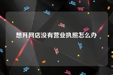 想开网店没有营业执照怎么办